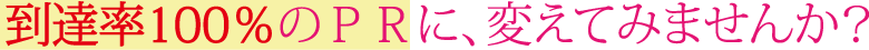 到達率100％のＰＲに、変えてみませんか？